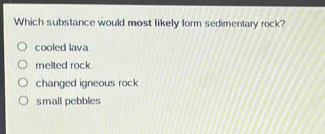 which substance would most likely form sedimentary rock?\no cooled lava\no melted rock\no changed igneous rock\no small pebbles