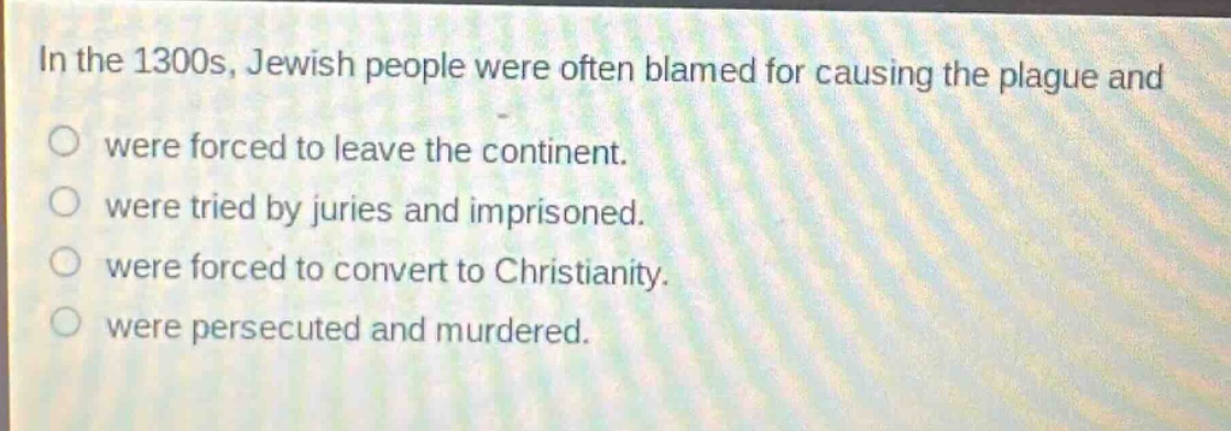 in the 1300s, jewish people were often blamed for causing the plague and\no were forced to leave the continent.\no were tried by juries and imprisoned.\no were forced to convert to christianity.\no were persecuted and murdered.