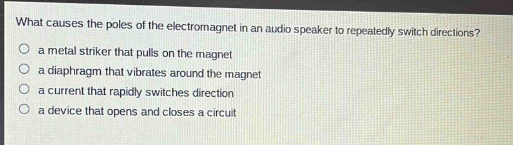 what causes the poles of the electromagnet in an audio speaker to repeatedly switch directions?\no a metal striker that pulls on the magnet\no a diaphragm that vibrates around the magnet\no a current that rapidly switches direction\no a device that opens and closes a circuit