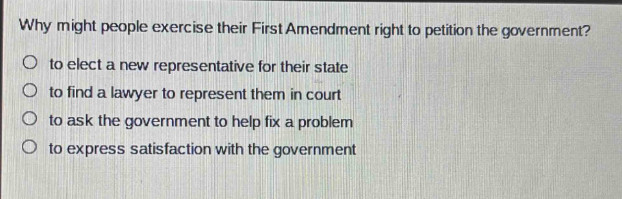 why might people exercise their first amendment right to petition the government?\no to elect a new representative for their state\no to find a lawyer to represent them in court\no to ask the government to help fix a problem\no to express satisfaction with the government