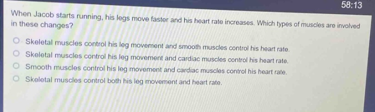 when jacob starts running, his legs move faster and his heart rate increases. which types of muscles are involved in these changes?\nskeletal muscles control his leg movement and smooth muscles control his heart rate.\nskeletal muscles control his leg movement and cardiac muscles control his heart rate.\nsmooth muscles control his leg movement and cardiac muscles control his heart rate.\nskeletal muscles control both his leg movement and heart rate.