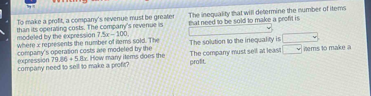to make a profit, a company’s revenue must be greater than its operating costs. the company’s revenue is modeled by the expression 7.5x - 100, where x represents the number of items sold. the company’s operation costs are modeled by the expression 79.86 + 5.8x. how many items does the company need to sell to make a profit? the inequality that will determine the number of items that need to be sold to make a profit is \nthe solution to the inequality is \nthe company must sell at least \nitems to make a profit.