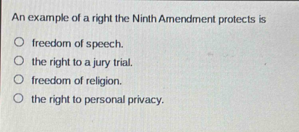 an example of a right the ninth amendment protects is\nfreedom of speech.\nthe right to a jury trial.\nfreedom of religion.\nthe right to personal privacy.