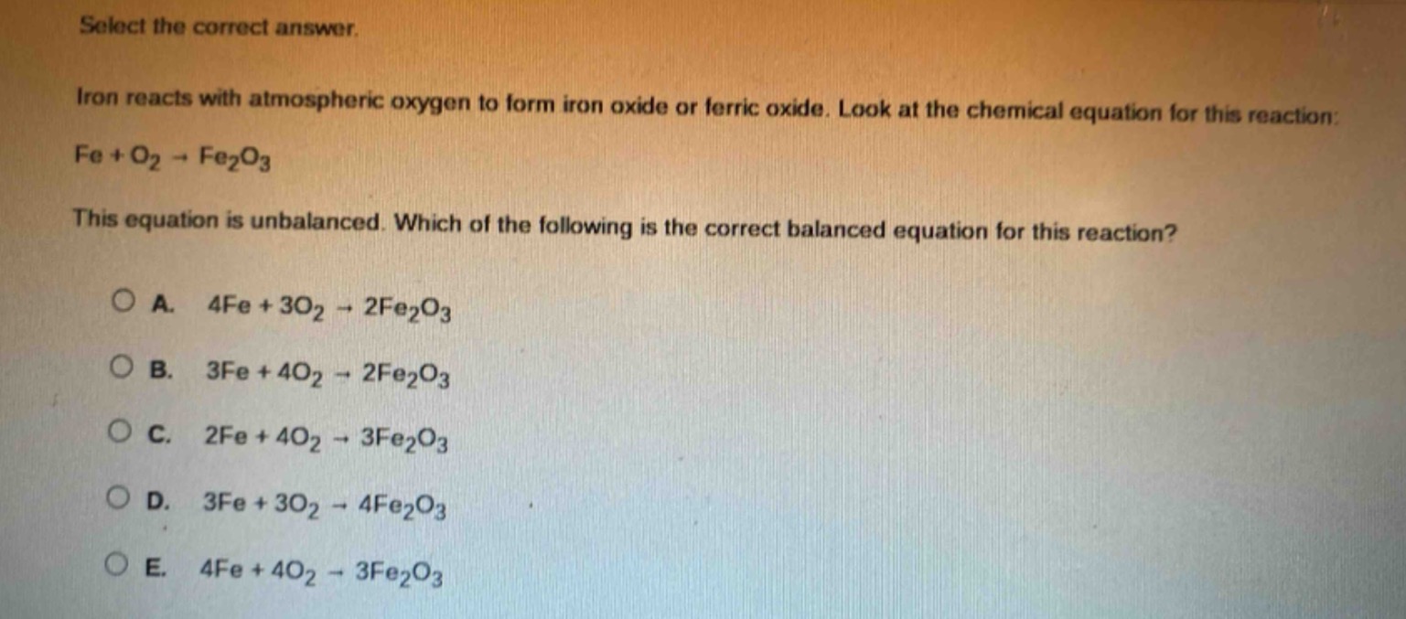 select the correct answer. iron reacts with atmospheric oxygen to form iron oxide or ferric oxide. look at the chemical equation for this reaction: fe + o₂ → fe₂o₃ this equation is unbalanced. which of the following is the correct balanced equation for this reaction? a. 4fe + 3o₂ → 2fe₂o₃ b. 3fe + 4o₂ → 2fe₂o₃ c. 2fe + 4o₂ → 3fe₂o₃ d. 3fe + 3o₂ → 4fe₂o₃ e. 4fe + 4o₂ → 3fe₂o₃