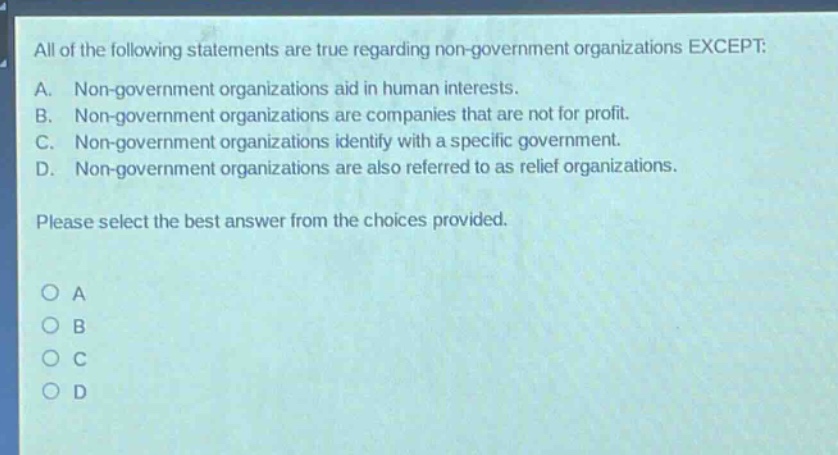 all of the following statements are true regarding non - government organizations except: a. non - government organizations aid in human interests. b. non - government organizations are companies that are not for profit. c. non - government organizations identify with a specific government. d. non - government organizations are also referred to as relief organizations. please select the best answer from the choices provided.