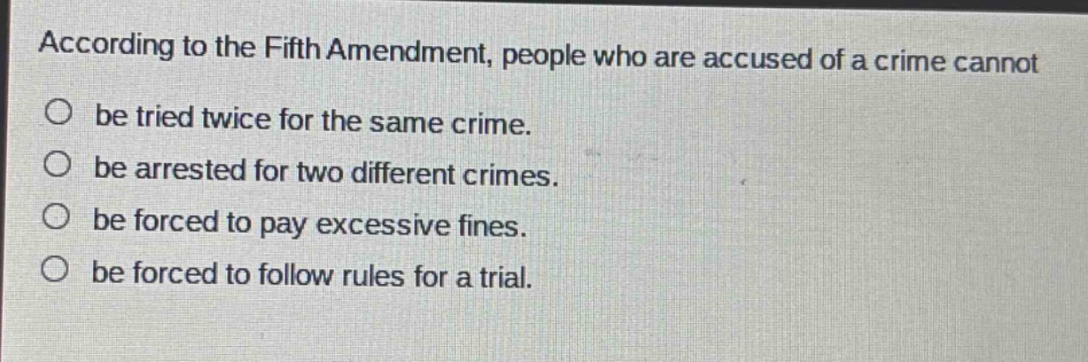 according to the fifth amendment, people who are accused of a crime cannot\nbe tried twice for the same crime.\nbe arrested for two different crimes.\nbe forced to pay excessive fines.\nbe forced to follow rules for a trial.
