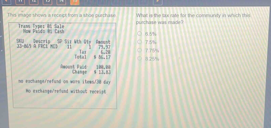 this image shows a receipt from a shoe purchase. what is the tax rate for the community in which this purchase was made? trans type: 01 sale how paid: 01 cash sku descrip sp siz wth qty amount 33 - 869 a frc1 mid 11 1 79.97 tax 6.20 total $ 86.17 amount paid 100.00 change $ 13.83 no exchange/refund on worn items/30 day no exchange/refund without receipt 6.5% 7.5% 7.75% 8.25%