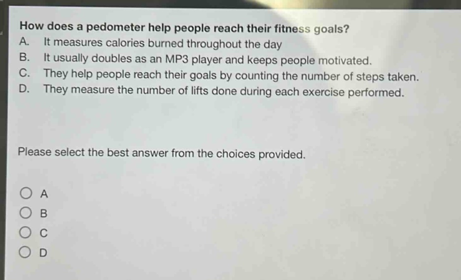 how does a pedometer help people reach their fitness goals?\na. it measures calories burned throughout the day\nb. it usually doubles as an mp3 player and keeps people motivated.\nc. they help people reach their goals by counting the number of steps taken.\nd. they measure the number of lifts done during each exercise performed.\nplease select the best answer from the choices provided.\n○ a\n○ b\n○ c\n○ d