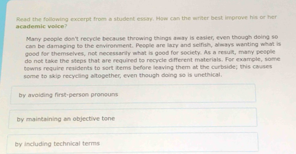 read the following excerpt from a student essay. how can the writer best improve his or her academic voice? many people dont recycle because throwing things away is easier, even though doing so can be damaging to the environment. people are lazy and selfish, always wanting what is good for themselves, not necessarily what is good for society. as a result, many people do not take the steps that are required to recycle different materials. for example, some towns require residents to sort items before leaving them at the curbside; this causes some to skip recycling altogether, even though doing so is unethical. by avoiding first - person pronouns by maintaining an objective tone by including technical terms