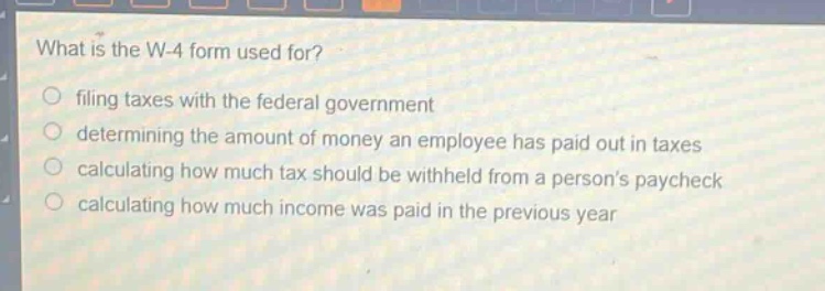 what is the w - 4 form used for?\nfiling taxes with the federal government\ndetermining the amount of money an employee has paid out in taxes\ncalculating how much tax should be withheld from a persons paycheck\ncalculating how much income was paid in the previous year