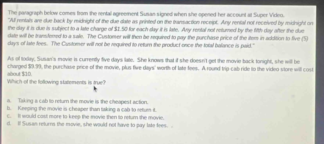 the paragraph below comes from the rental agreement susan signed when she opened her account at super video. \all rentals are due back by midnight of the due date as printed on the transaction receipt. any rental not received by midnight on the day it is due is subject to a late charge of $1.50 for each day it is late. any rental not returned by the fifth day after the due date will be transferred to a sale. the customer will then be required to pay the purchase price of the item in addition to five (5) days of late fees. the customer will not be required to return the product once the total balance is paid.\ as of today, susans movie is currently five days late. she knows that if she doesnt get the movie back tonight, she will be charged $9.99, the purchase price of the movie, plus five days worth of late fees. a round - trip cab ride to the video store will cost about $10. which of the following statements is true? a. taking a cab to return the movie is the cheapest action. b. keeping the movie is cheaper than taking a cab to return it. c. it would cost more to keep the movie then to return the movie. d. if susan returns the movie, she would not have to pay late fees.