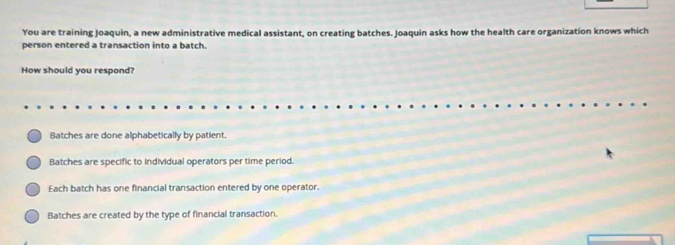 you are training joaquin, a new administrative medical assistant, on creating batches. joaquin asks how the health care organization knows which person entered a transaction into a batch.\nhow should you respond?\nbatches are done alphabetically by patient.\nbatches are specific to individual operators per time period.\neach batch has one financial transaction entered by one operator.\nbatches are created by the type of financial transaction.