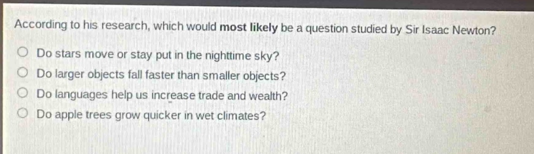 according to his research, which would most likely be a question studied by sir isaac newton?\ndo stars move or stay put in the nighttime sky?\ndo larger objects fall faster than smaller objects?\ndo languages help us increase trade and wealth?\ndo apple trees grow quicker in wet climates?