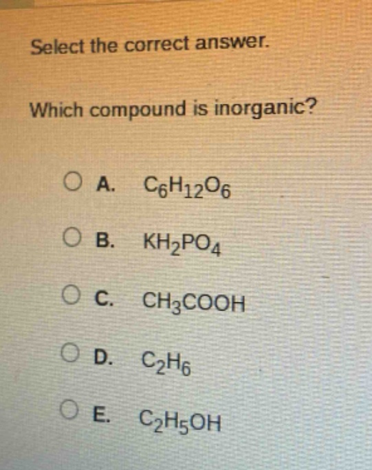 select the correct answer. which compound is inorganic?\na. $c_{6}h_{12}o_{6}$\nb. $kh_{2}po_{4}$\nc. $ch_{3}cooh$\nd. $c_{2}h_{6}$\ne. $c_{2}h_{5}oh$