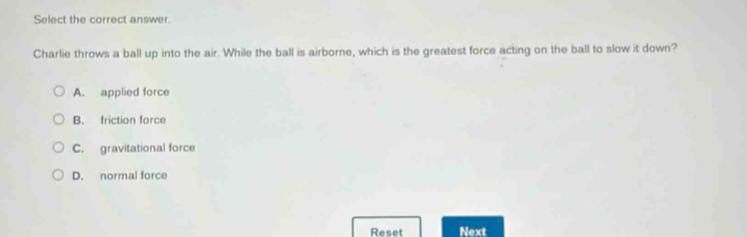 select the correct answer. charlie throws a ball up into the air. while the ball is airborne, which is the greatest force acting on the ball to slow it down? a. applied force b. friction force c. gravitational force d. normal force