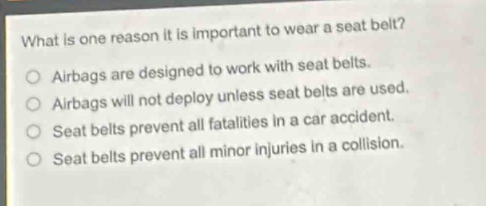 what is one reason it is important to wear a seat belt?\nairbags are designed to work with seat belts.\nairbags will not deploy unless seat belts are used.\nseat belts prevent all fatalities in a car accident.\nseat belts prevent all minor injuries in a collision.