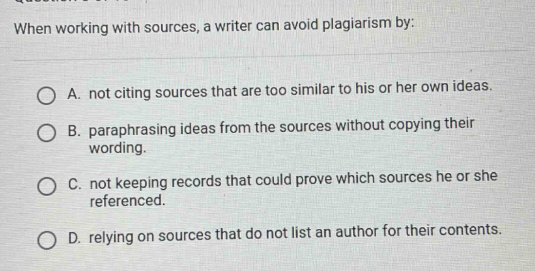 when working with sources, a writer can avoid plagiarism by:\n\na. not citing sources that are too similar to his or her own ideas.\n\nb. paraphrasing ideas from the sources without copying their wording.\n\nc. not keeping records that could prove which sources he or she referenced.\n\nd. relying on sources that do not list an author for their contents.