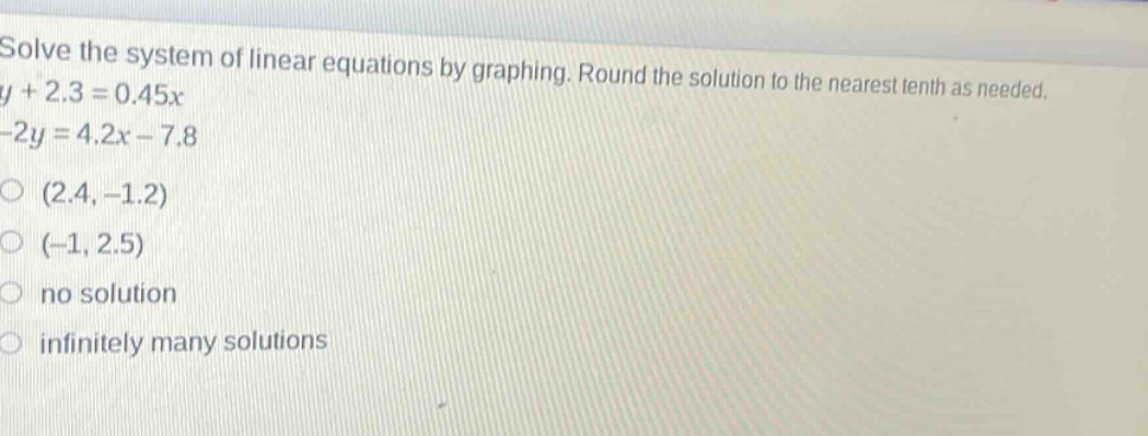 solve the system of linear equations by graphing. round the solution to the nearest tenth as needed.\ny + 2.3 = 0.45x\n-2y = 4.2x - 7.8\n(2.4, -1.2)\n(-1, 2.5)\nno solution\ninfinitely many solutions
