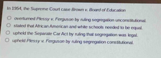 in 1954, the supreme court case brown v. board of education\n○ overturned plessy v. ferguson by ruling segregation unconstitutional.\n○ stated that african american and white schools needed to be equal.\n○ upheld the separate car act by ruling that segregation was legal.\n○ upheld plessy v. ferguson by ruling segregation constitutional.