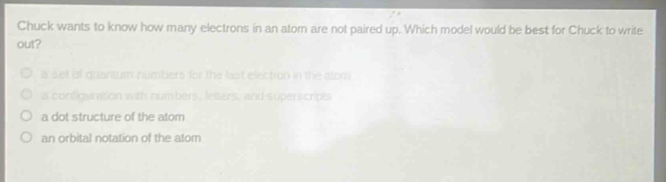 chuck wants to know how many electrons in an atom are not paired up. which model would be best for chuck to write out?\n a set of quantum numbers for the last electron in the atom\n a configuration with numbers, letters, and superscripts\n a dot structure of the atom\n an orbital notation of the atom