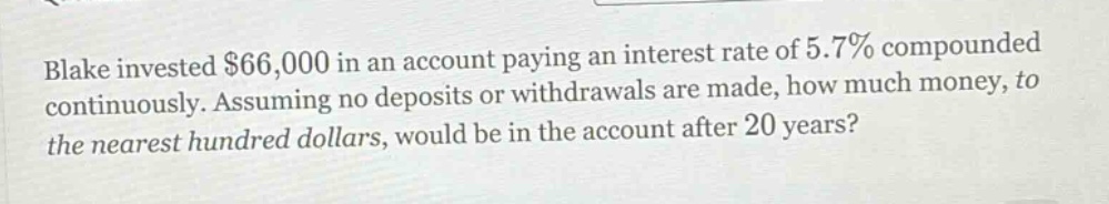 blake invested $66,000 in an account paying an interest rate of 5.7% compounded continuously. assuming no deposits or withdrawals are made, how much money, to the nearest hundred dollars, would be in the account after 20 years?
