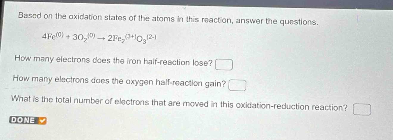 based on the oxidation states of the atoms in this reaction, answer the questions.\n4fe^(0) + 3o₂^(0) → 2fe₂^(3+)o₃^(2-)\nhow many electrons does the iron half - reaction lose?\nhow many electrons does the oxygen half - reaction gain?\nwhat is the total number of electrons that are moved in this oxidation - reduction reaction?