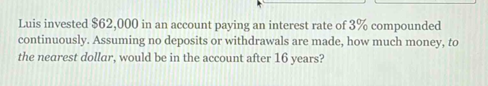 luis invested $62,000 in an account paying an interest rate of 3% compounded continuously. assuming no deposits or withdrawals are made, how much money, to the nearest dollar, would be in the account after 16 years?