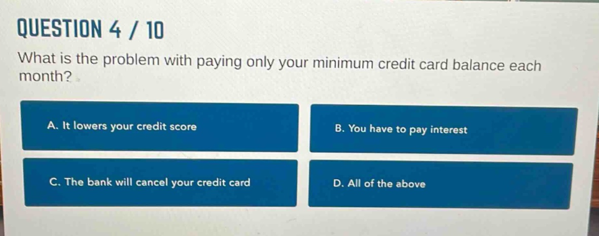question 4 / 10\nwhat is the problem with paying only your minimum credit card balance each month?\na. it lowers your credit score\nb. you have to pay interest\nc. the bank will cancel your credit card\nd. all of the above
