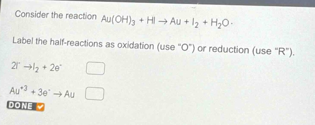consider the reaction au(oh)₃ + hi → au + i₂ + h₂o. label the half - reactions as oxidation (use “o”) or reduction (use “r”). 2i⁻ → i₂ + 2e⁻ au⁺³ + 3e⁻ → au done