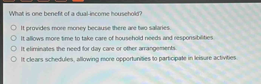 what is one benefit of a dual - income household?\no it provides more money because there are two salaries.\no it allows more time to take care of household needs and responsibilities.\no it eliminates the need for day care or other arrangements.\no it clears schedules, allowing more opportunities to participate in leisure activities.