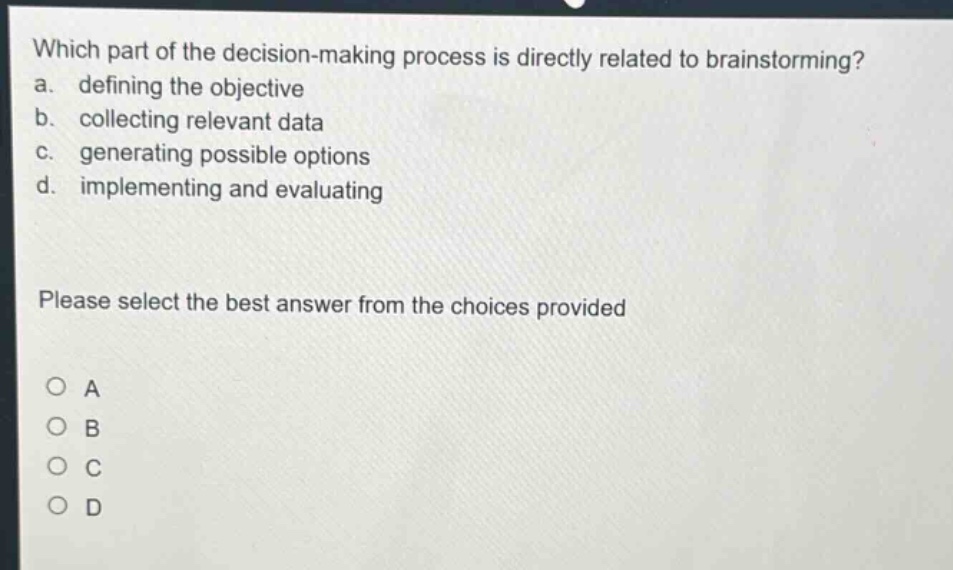 which part of the decision - making process is directly related to brainstorming?\na. defining the objective\nb. collecting relevant data\nc. generating possible options\nd. implementing and evaluating\nplease select the best answer from the choices provided\no a\no b\no c\no d