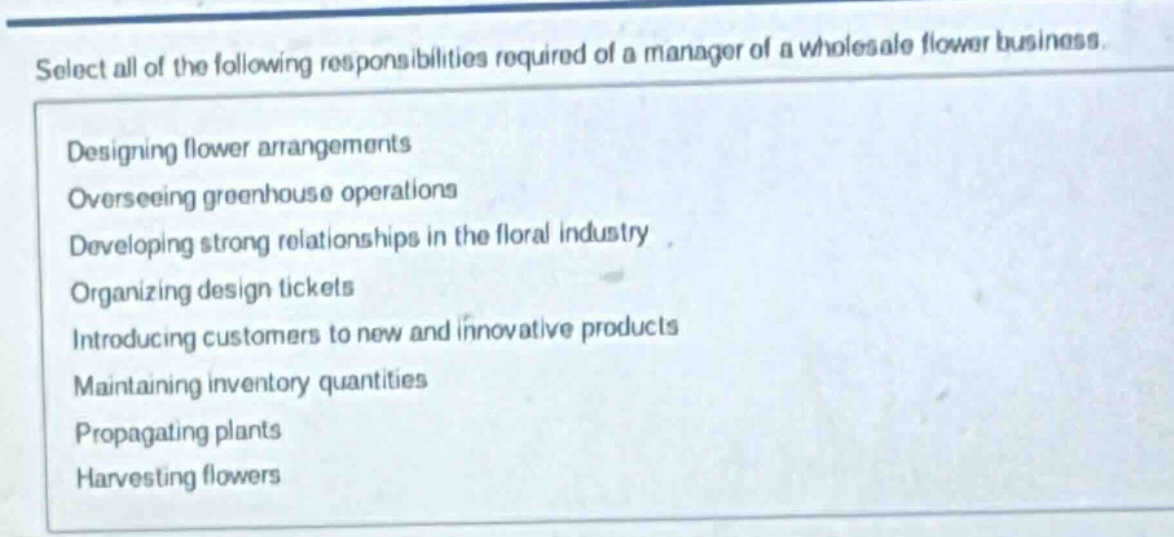select all of the following responsibilities required of a manager of a wholesale flower business. designing flower arrangements overseeing greenhouse operations developing strong relationships in the floral industry organizing design tickets introducing customers to new and innovative products maintaining inventory quantities propagating plants harvesting flowers