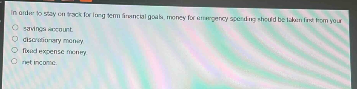 in order to stay on track for long term financial goals, money for emergency spending should be taken first from your\nsavings account.\ndiscretionary money.\nfixed expense money.\nnet income.