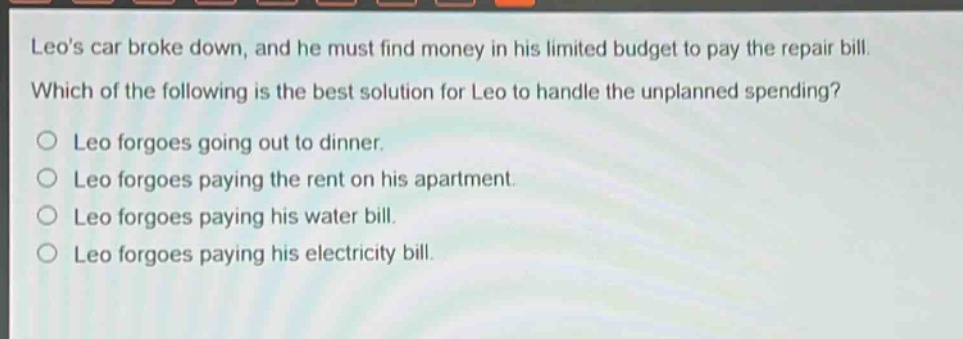leos car broke down, and he must find money in his limited budget to pay the repair bill. which of the following is the best solution for leo to handle the unplanned spending?\no leo forgoes going out to dinner.\no leo forgoes paying the rent on his apartment.\no leo forgoes paying his water bill.\no leo forgoes paying his electricity bill.