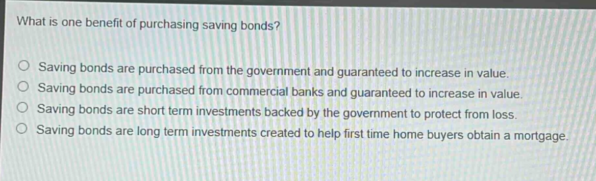 what is one benefit of purchasing saving bonds?\no saving bonds are purchased from the government and guaranteed to increase in value.\no saving bonds are purchased from commercial banks and guaranteed to increase in value.\no saving bonds are short term investments backed by the government to protect from loss.\no saving bonds are long term investments created to help first time home buyers obtain a mortgage.