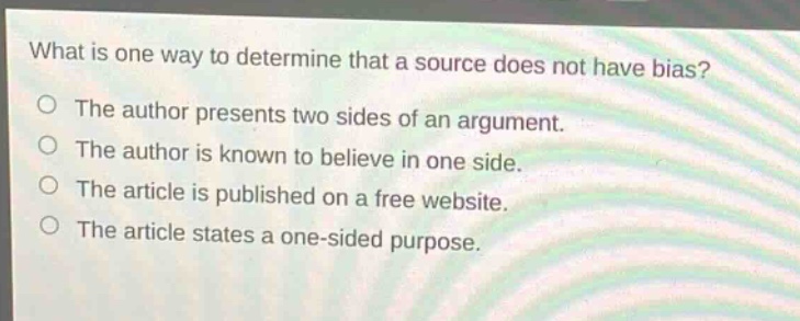 what is one way to determine that a source does not have bias?\nthe author presents two sides of an argument.\nthe author is known to believe in one side.\nthe article is published on a free website.\nthe article states a one - sided purpose.