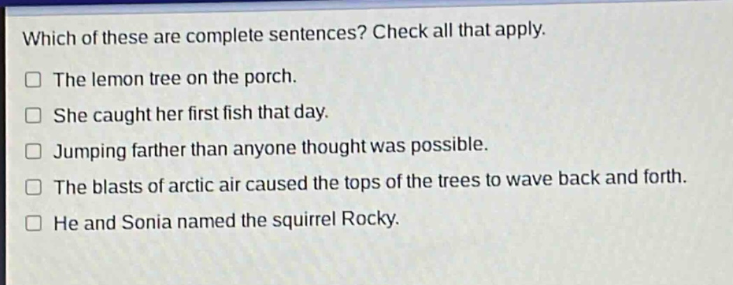 which of these are complete sentences? check all that apply.\n□ the lemon tree on the porch.\n□ she caught her first fish that day.\n□ jumping farther than anyone thought was possible.\n□ the blasts of arctic air caused the tops of the trees to wave back and forth.\n□ he and sonia named the squirrel rocky.