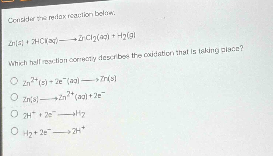 consider the redox reaction below.\nzn(s) + 2hcl(aq)→zncl2(aq) + h2(g)\nwhich half - reaction correctly describes the oxidation that is taking place?\no zn2+(s) + 2e−(aq)→zn(s)\no zn(s)→zn2+(aq)+2e−\no 2h+ + 2e−→h2\no h2 + 2e−→2h+