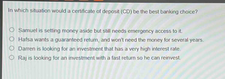 in which situation would a certificate of deposit (cd) be the best banking choice?\no samuel is setting money aside but still needs emergency access to it.\no hafsa wants a guaranteed return, and wont need the money for several years.\no darren is looking for an investment that has a very high interest rate.\no raj is looking for an investment with a fast return so he can reinvest.