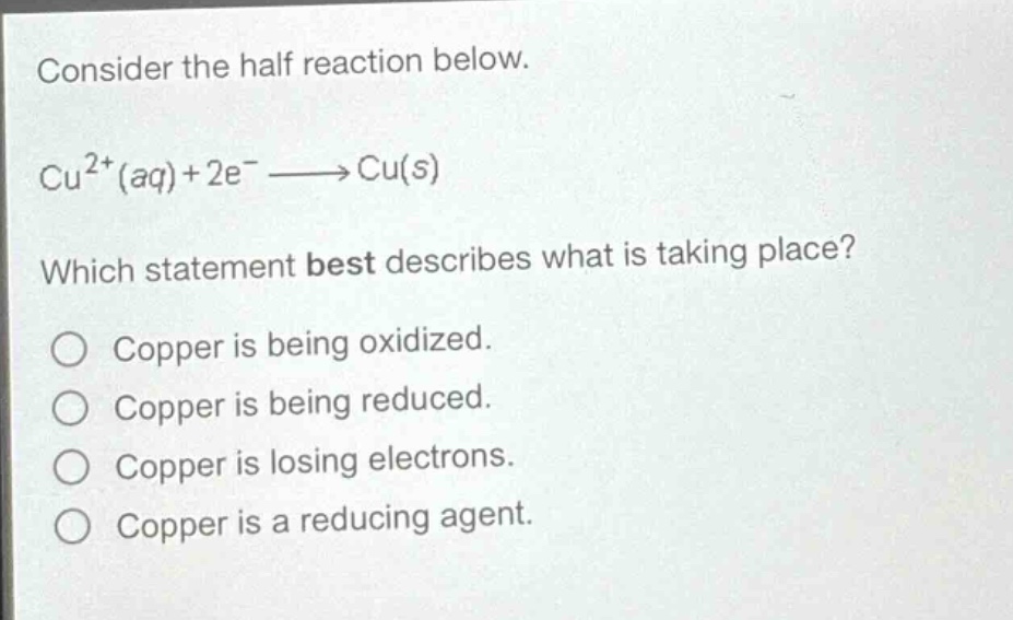 consider the half reaction below.\ncu²⁺(aq)+2e⁻→cu(s)\nwhich statement best describes what is taking place?\no copper is being oxidized.\no copper is being reduced.\no copper is losing electrons.\no copper is a reducing agent.
