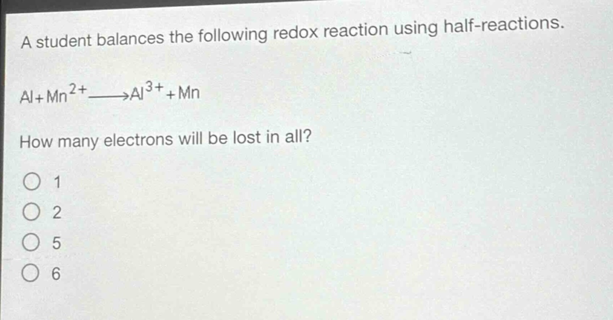 a student balances the following redox reaction using half - reactions.\nal + mn^{2+}→al^{3+}+mn\nhow many electrons will be lost in all?\n1\n2\n5\n6