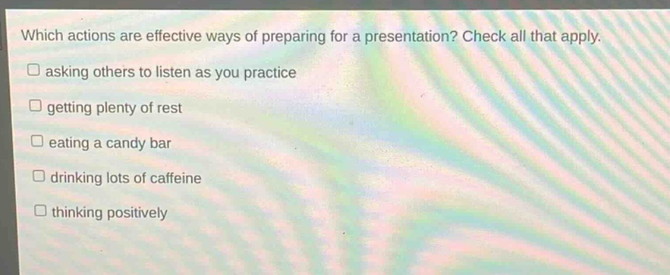 which actions are effective ways of preparing for a presentation? check all that apply. asking others to listen as you practice getting plenty of rest eating a candy bar drinking lots of caffeine thinking positively