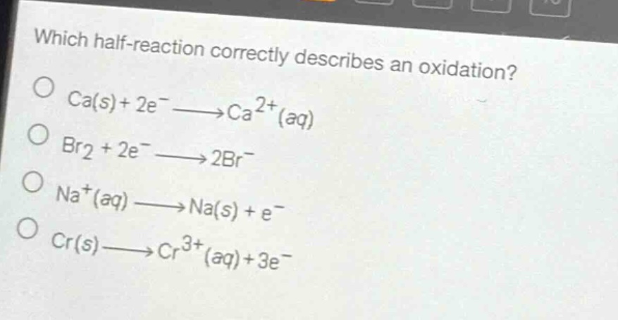 which half - reaction correctly describes an oxidation?\nca(s)+2e^−→ca^{2 + }(aq)\nbr2 + 2e^−→2br^−\nna^{+}(aq)→na(s)+e^−\ncr(s)→cr^{3 + }(aq)+3e^−