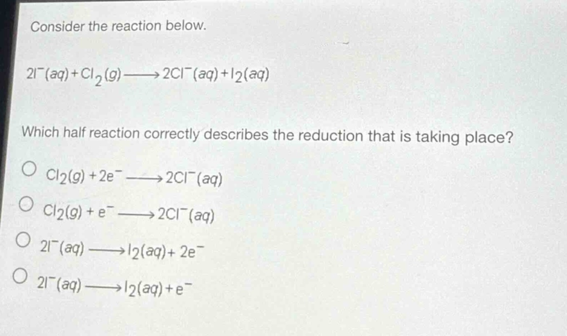 consider the reaction below.\n2i⁻(aq)+cl₂(g)→2cl⁻(aq)+i₂(aq)\nwhich half - reaction correctly describes the reduction that is taking place?\ncl₂(g)+2e⁻→2cl⁻(aq)\ncl₂(g)+e⁻→2cl⁻(aq)\n2i⁻(aq)→i₂(aq)+2e⁻\n2i⁻(aq)→i₂(aq)+e⁻