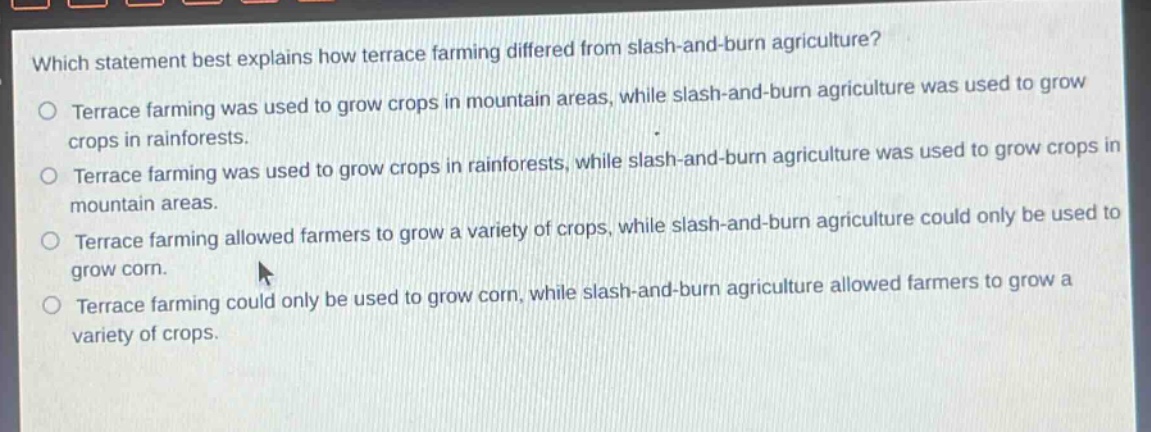 which statement best explains how terrace farming differed from slash - and - burn agriculture?\nterrace farming was used to grow crops in mountain areas, while slash - and - burn agriculture was used to grow crops in rainforests.\nterrace farming was used to grow crops in rainforests, while slash - and - burn agriculture was used to grow crops in mountain areas.\nterrace farming allowed farmers to grow a variety of crops, while slash - and - burn agriculture could only be used to grow corn.\nterrace farming could only be used to grow corn, while slash - and - burn agriculture allowed farmers to grow a variety of crops.