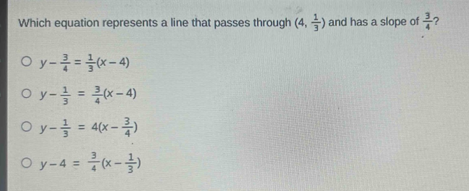 which equation represents a line that passes through $(4,\frac{1}{3})$ and has a slope of $\frac{3}{4}$?\n$y - \frac{3}{4}=\frac{1}{3}(x - 4)$\n$y-\frac{1}{3}=\frac{3}{4}(x - 4)$\n$y-\frac{1}{3}=4(x-\frac{3}{4})$\n$y - 4=\frac{3}{4}(x-\frac{1}{3})$
