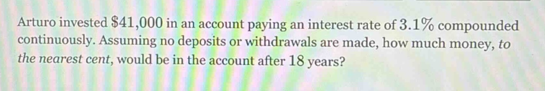 arturo invested $41,000 in an account paying an interest rate of 3.1% compounded continuously. assuming no deposits or withdrawals are made, how much money, to the nearest cent, would be in the account after 18 years?