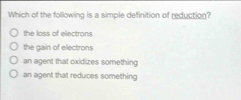 which of the following is a simple definition of reduction?\no the loss of electrons\no the gain of electrons\no an agent that oxidizes something\no an agent that reduces something