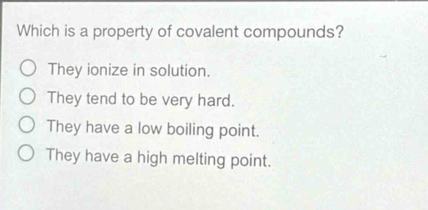 which is a property of covalent compounds?\nthey ionize in solution.\nthey tend to be very hard.\nthey have a low boiling point.\nthey have a high melting point.