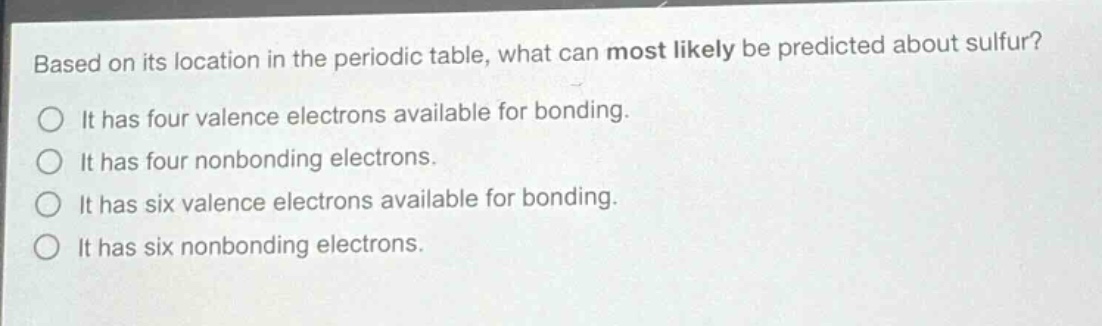 based on its location in the periodic table, what can most likely be predicted about sulfur? it has four valence electrons available for bonding. it has four nonbonding electrons. it has six valence electrons available for bonding. it has six nonbonding electrons.
